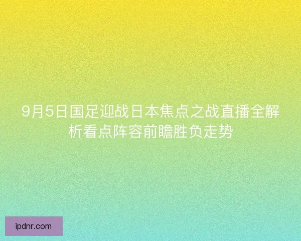 9月5日国足迎战日本焦点之战直播全解析看点阵容前瞻胜负走势