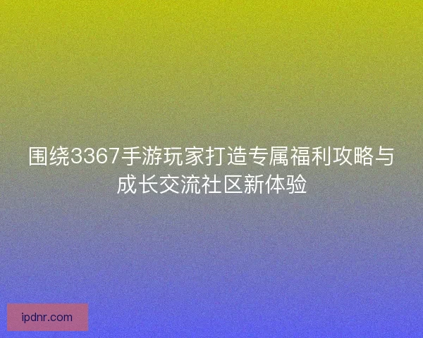 围绕3367手游玩家打造专属福利攻略与成长交流社区新体验