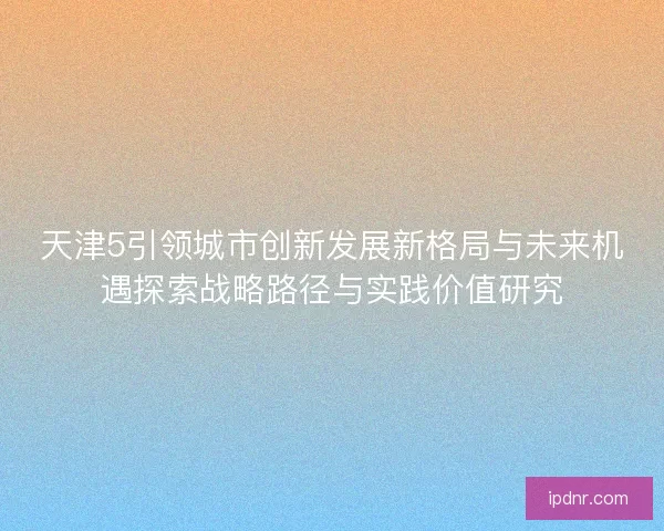 天津5引领城市创新发展新格局与未来机遇探索战略路径与实践价值研究