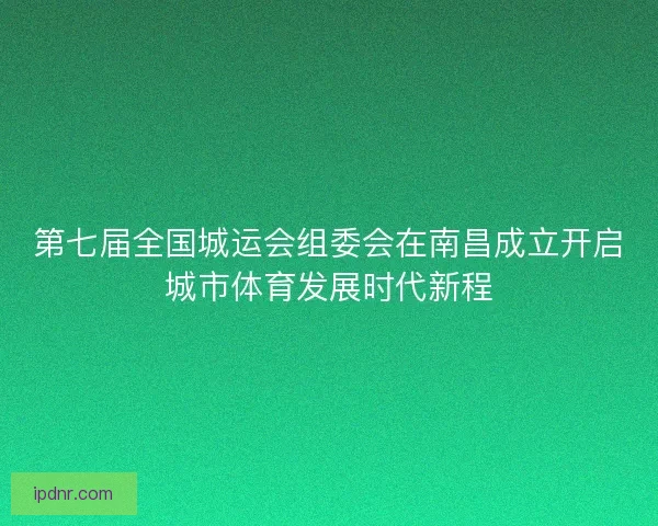 第七届全国城运会组委会在南昌成立开启城市体育发展时代新程