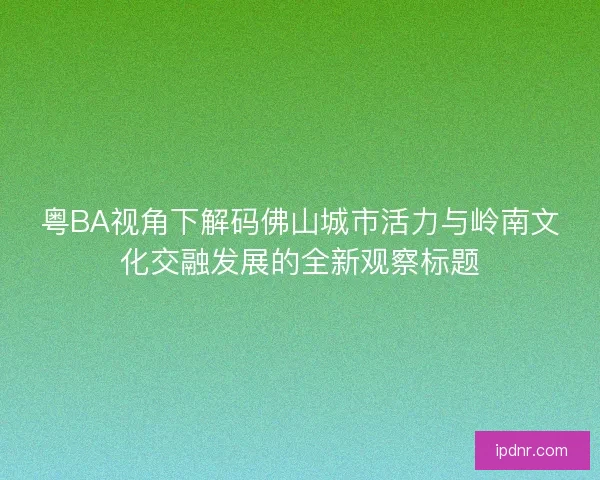 粤BA视角下解码佛山城市活力与岭南文化交融发展的全新观察标题