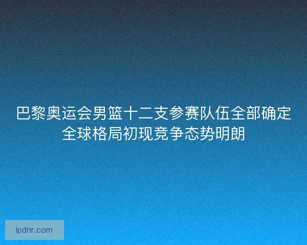 巴黎奥运会男篮十二支参赛队伍全部确定全球格局初现竞争态势明朗