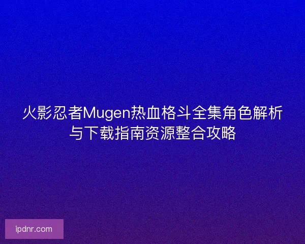 火影忍者Mugen热血格斗全集角色解析与下载指南资源整合攻略