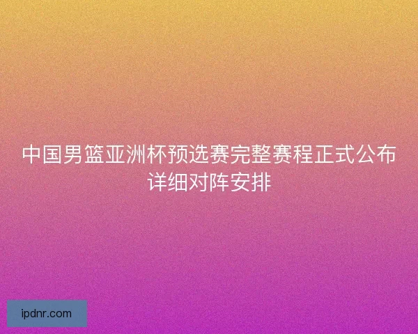 中国男篮亚洲杯预选赛完整赛程正式公布详细对阵安排
