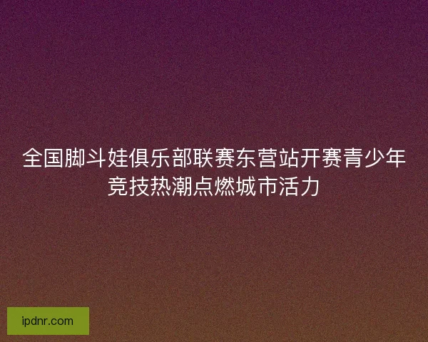 全国脚斗娃俱乐部联赛东营站开赛青少年竞技热潮点燃城市活力