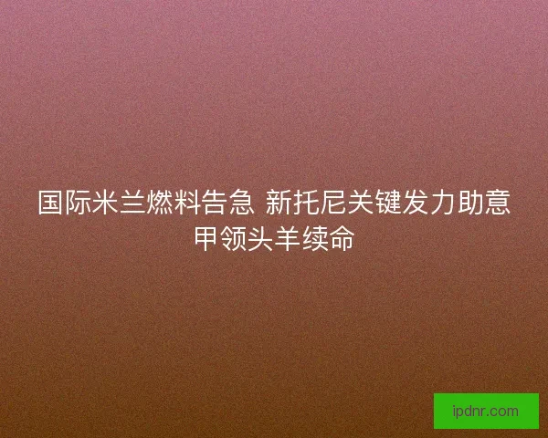 国际米兰燃料告急 新托尼关键发力助意甲领头羊续命