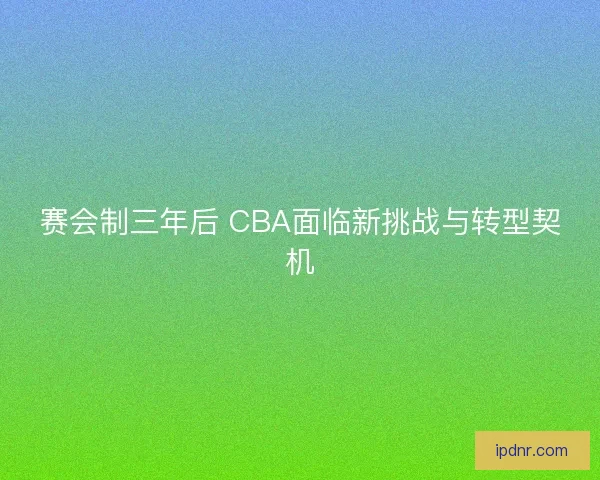 赛会制三年后 CBA面临新挑战与转型契机